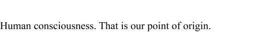 Human consciousness.That is our point of origin.